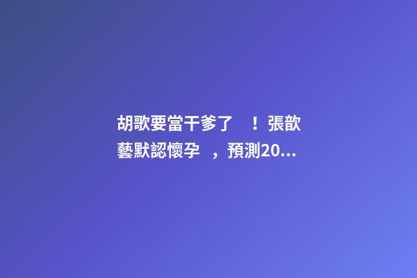 胡歌要當干爹了！張歆藝默認懷孕，預測2023年生兒子機率高！